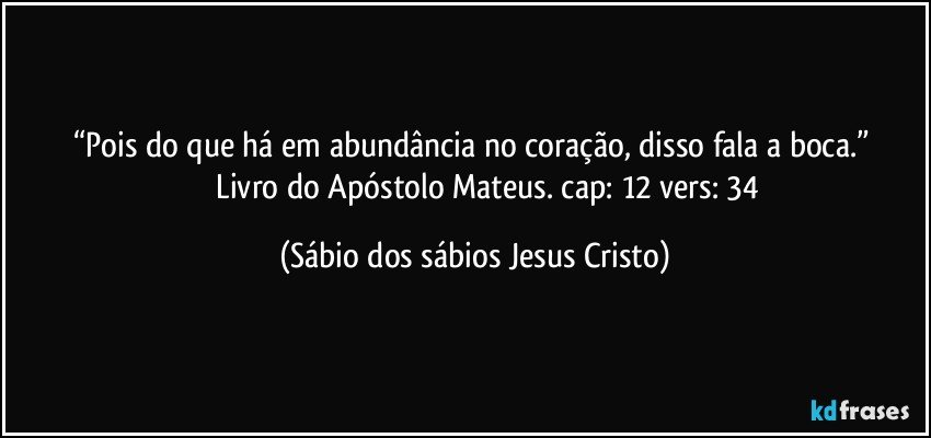 “Pois do que há em abundância no coração, disso fala a boca.” 
                Livro do Apóstolo Mateus. cap: 12 vers: 34 (Sábio dos sábios Jesus Cristo)