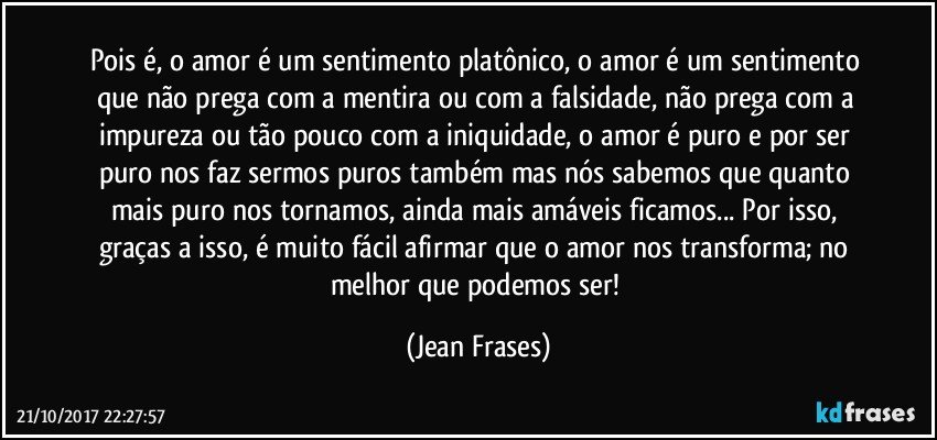 Pois é, o amor é um sentimento platônico, o amor é um sentimento que não prega com a mentira ou com a falsidade, não prega com a impureza ou tão pouco com a iniquidade, o amor é puro e por ser puro nos faz sermos puros também mas nós sabemos que quanto mais puro nos tornamos, ainda mais amáveis ficamos... Por isso, graças a isso, é muito fácil afirmar que o amor nos transforma; no melhor que podemos ser! (Jean Frases)