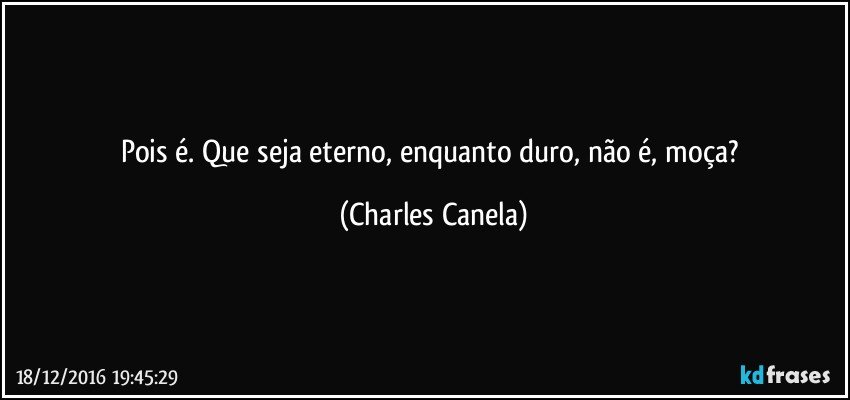 Pois é. Que seja eterno, enquanto duro, não é, moça? (Charles Canela)