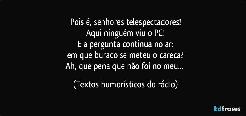 Pois é, senhores telespectadores!
Aqui ninguém viu o PC!
E a pergunta continua no ar:
em que buraco se meteu o careca?
Ah, que pena que não foi no meu... (Textos humorísticos do rádio)