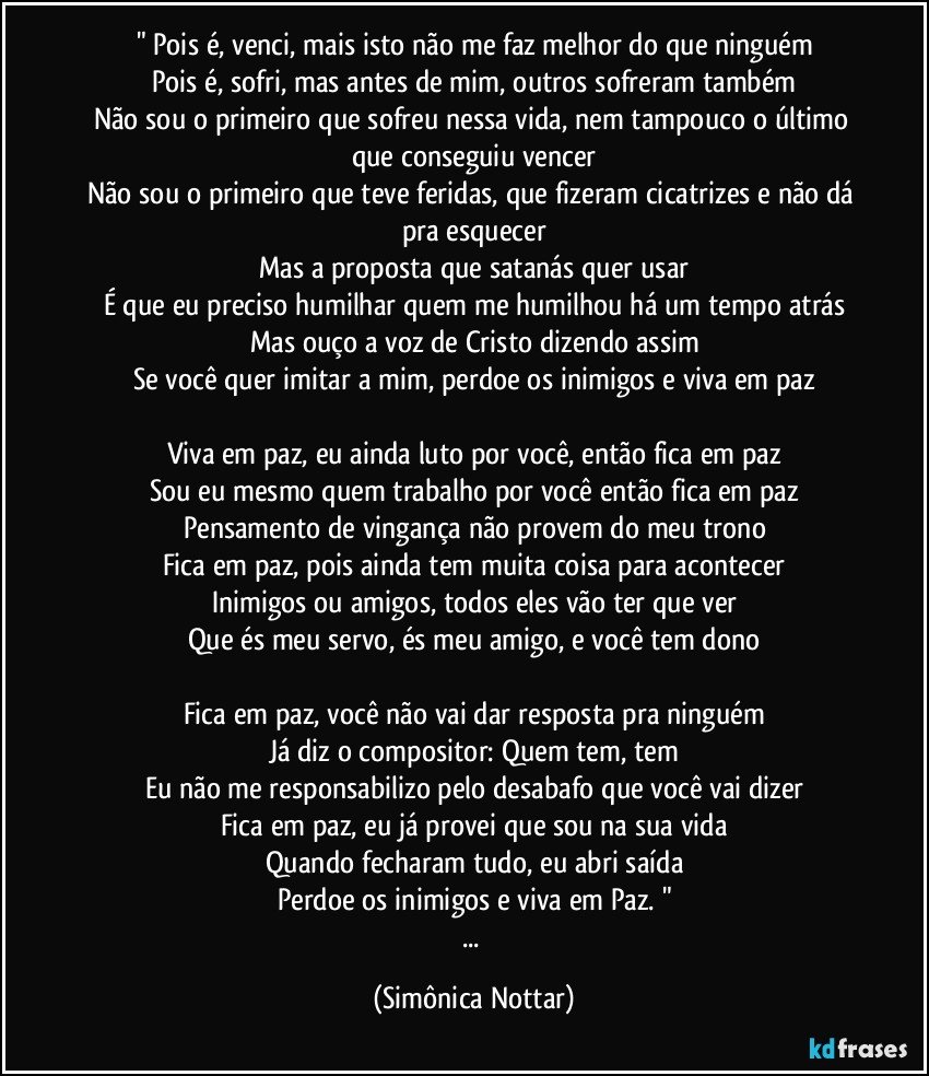 " Pois é, venci, mais isto não me faz melhor do que ninguém
Pois é, sofri, mas antes de mim, outros sofreram também
Não sou o primeiro que sofreu nessa vida, nem tampouco o último que conseguiu vencer
Não sou o primeiro que teve feridas, que fizeram cicatrizes e não dá pra esquecer
Mas a proposta que satanás quer usar
É que eu preciso humilhar quem me humilhou há um tempo atrás
Mas ouço a voz de Cristo dizendo assim
Se você quer imitar a mim, perdoe os inimigos e viva em paz

Viva em paz, eu ainda luto por você, então fica em paz
Sou eu mesmo quem trabalho por você então fica em paz
Pensamento de vingança não provem do meu trono
Fica em paz, pois ainda tem muita coisa para acontecer
Inimigos ou amigos, todos eles vão ter que ver
Que és meu servo, és meu amigo, e você tem dono

Fica em paz, você não vai dar resposta pra ninguém
Já diz o compositor: Quem tem, tem
Eu não me responsabilizo pelo desabafo que você vai dizer
Fica em paz, eu já provei que sou na sua vida
Quando fecharam tudo, eu abri saída
Perdoe os inimigos e viva em Paz. "
... (Simônica Nottar)