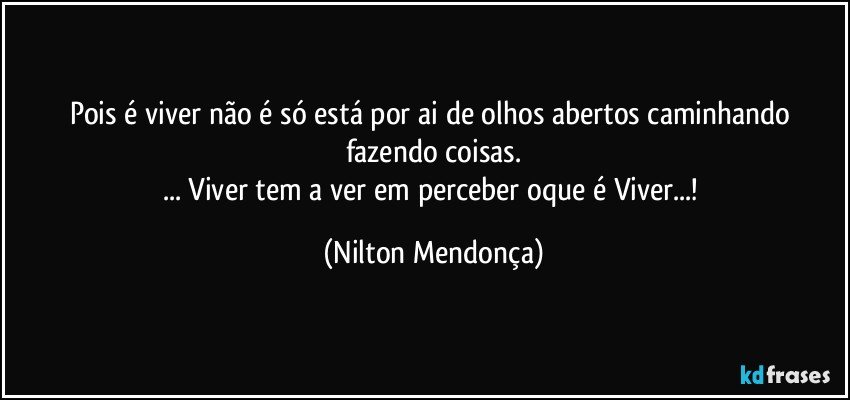 Pois é viver não é só está por ai de olhos abertos caminhando fazendo coisas.
... Viver tem a ver em perceber oque é Viver...! (Nilton Mendonça)