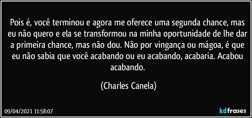 Pois é, você terminou e agora me oferece uma segunda chance, mas eu não quero e ela se transformou na minha oportunidade de lhe dar a primeira chance, mas não dou. Não por vingança ou mágoa, é que eu não sabia que você acabando ou eu acabando, acabaria. Acabou acabando. (Charles Canela)