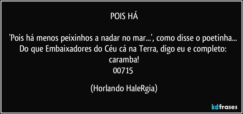 POIS HÁ

'Pois há menos peixinhos a nadar no mar...', como disse o poetinha... Do que Embaixadores do Céu cá na Terra, digo eu e completo: caramba!
00715 (Horlando HaleRgia)