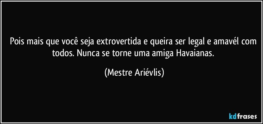 Pois mais que você seja extrovertida e queira ser legal e amavél com todos. Nunca se torne uma amiga Havaianas. (Mestre Ariévlis)