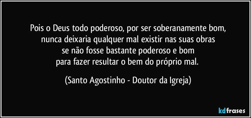 Pois o Deus todo poderoso, por ser soberanamente bom,
nunca deixaria qualquer mal existir nas suas obras
se não fosse bastante poderoso e bom
para fazer resultar o bem do próprio mal. (Santo Agostinho - Doutor da Igreja)