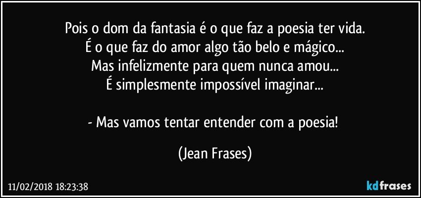 Pois o dom da fantasia é o que faz a poesia ter vida.
É o que faz do amor algo tão belo e mágico...
Mas infelizmente para quem nunca amou...
É simplesmente impossível imaginar...

- Mas vamos tentar entender com a poesia! (Jean Frases)