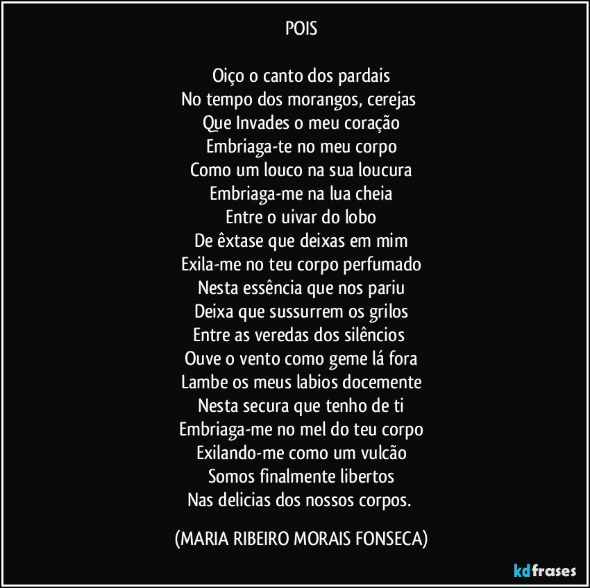 POIS

Oiço o canto dos pardais
No tempo dos morangos, cerejas 
Que Invades o meu coração
Embriaga-te no meu corpo
Como um louco na sua loucura
Embriaga-me na lua cheia
Entre o uivar do lobo
De êxtase que deixas em mim
Exila-me no teu corpo perfumado
Nesta essência que nos pariu
Deixa que sussurrem os grilos
Entre as veredas dos silêncios 
Ouve o vento como geme lá fora
Lambe os meus labios docemente
Nesta secura que tenho de ti
Embriaga-me no mel do teu corpo
Exilando-me como um vulcão
Somos finalmente libertos
Nas delicias dos nossos corpos. (MARIA RIBEIRO MORAIS FONSECA)