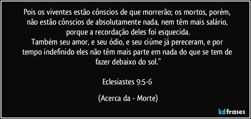 Pois os viventes estão cônscios de que morrerão; os mortos, porém, não estão cônscios de absolutamente nada, nem têm mais salário, porque a recordação deles foi esquecida.
Também seu amor, e seu ódio, e seu ciúme já pereceram, e por tempo indefinido eles não têm mais parte em nada do que se tem de fazer debaixo do sol."

Eclesiastes 9:5-6 (Acerca da - Morte)