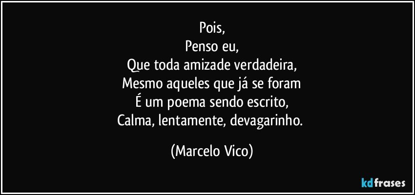 Pois,
Penso eu,
Que toda amizade verdadeira,
Mesmo aqueles que já se foram
É um poema sendo escrito,
Calma, lentamente, devagarinho. (Marcelo Vico)