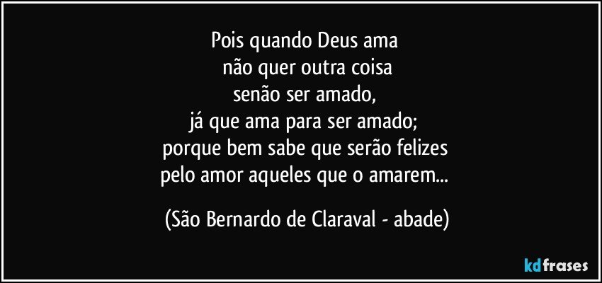 Pois quando Deus ama 
não quer outra coisa
senão ser amado, 
já que ama para ser amado; 
porque bem sabe que serão felizes 
pelo amor aqueles que o amarem... (São Bernardo de Claraval - abade)