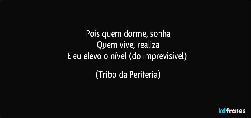 Pois quem dorme, sonha
Quem vive, realiza
E eu elevo o nível (do imprevisível) (Tribo da Periferia)