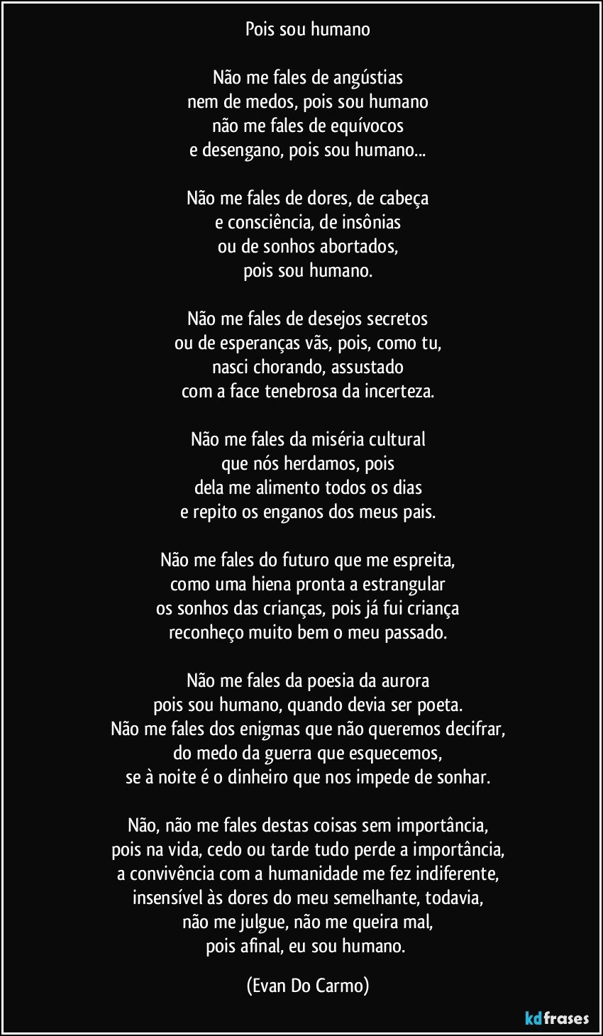 Pois sou humano

Não me fales de angústias
nem de medos, pois sou humano
não me fales de equívocos
e desengano, pois sou humano...

Não me fales de dores, de cabeça
e consciência, de insônias
ou de sonhos abortados,
pois sou humano.

Não me fales de desejos secretos
ou de esperanças vãs, pois, como tu,
nasci chorando, assustado
com a face tenebrosa da incerteza.

Não me fales da miséria cultural
que nós herdamos, pois
dela me alimento todos os dias
e repito os enganos dos meus pais.

Não me fales do futuro que me espreita,
como uma hiena pronta a estrangular
os sonhos das crianças, pois já fui criança
reconheço muito bem o meu passado.

Não me fales da poesia da aurora
pois sou humano, quando devia ser poeta.
Não me fales dos enigmas que não queremos decifrar,
do medo da guerra que esquecemos,
se à noite é o dinheiro que nos impede de sonhar.

Não, não me fales destas coisas sem importância,
pois na vida, cedo ou tarde tudo perde a importância,
a convivência com a humanidade me fez indiferente,
insensível às dores do meu semelhante, todavia,
não me julgue, não me queira mal,
pois afinal, eu sou humano. (Evan Do Carmo)