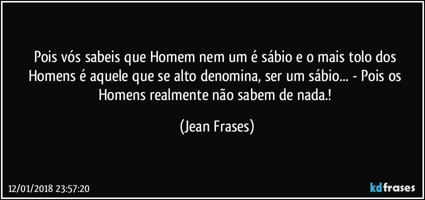 Pois vós sabeis que Homem nem um é sábio e o mais tolo dos Homens é aquele que se alto denomina, ser um sábio... - Pois os Homens realmente não sabem de nada.! (Jean Frases)