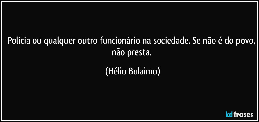 Polícia ou qualquer outro funcionário na sociedade. Se não é do povo, não presta. (Hélio Bulaimo)