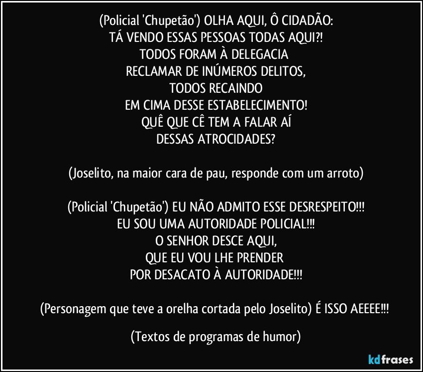 (Policial 'Chupetão') OLHA AQUI, Ô CIDADÃO:
TÁ VENDO ESSAS PESSOAS TODAS AQUI?!
TODOS FORAM À DELEGACIA 
RECLAMAR DE INÚMEROS DELITOS,
TODOS RECAINDO
EM CIMA DESSE ESTABELECIMENTO!
QUÊ QUE CÊ TEM A FALAR AÍ
DESSAS ATROCIDADES?

(Joselito, na maior cara de pau, responde com um arroto)

(Policial 'Chupetão') EU NÃO ADMITO ESSE DESRESPEITO!!!
EU SOU UMA AUTORIDADE POLICIAL!!!
O SENHOR DESCE AQUI,
QUE EU VOU LHE PRENDER 
POR DESACATO À AUTORIDADE!!!

(Personagem que teve a orelha cortada pelo Joselito) É ISSO AEEEE!!! (Textos de programas de humor)