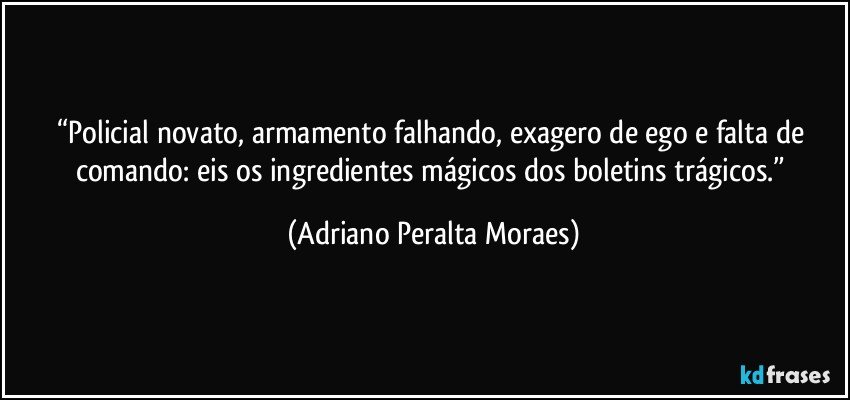 “Policial novato, armamento falhando, exagero de ego e falta de comando: eis os ingredientes mágicos dos boletins trágicos.” (Adriano Peralta Moraes)