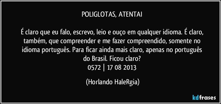 POLIGLOTAS, ATENTAI 

É claro que eu falo, escrevo, leio e ouço em qualquer idioma. É claro, também, que compreender e me fazer compreendido, somente no idioma português. Para ficar ainda mais claro, apenas no português do Brasil. Ficou claro? 
0572 | 17/08/2013 (Horlando HaleRgia)