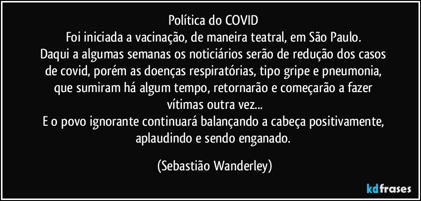 Política do COVID 
Foi iniciada a vacinação, de maneira teatral, em São Paulo. 
Daqui a algumas semanas os noticiários serão de redução dos casos de covid, porém as doenças respiratórias, tipo gripe e pneumonia, que sumiram há algum tempo, retornarão e começarão a fazer vítimas outra vez...
E o povo ignorante continuará balançando a cabeça positivamente, aplaudindo e sendo enganado. (Sebastião Wanderley)