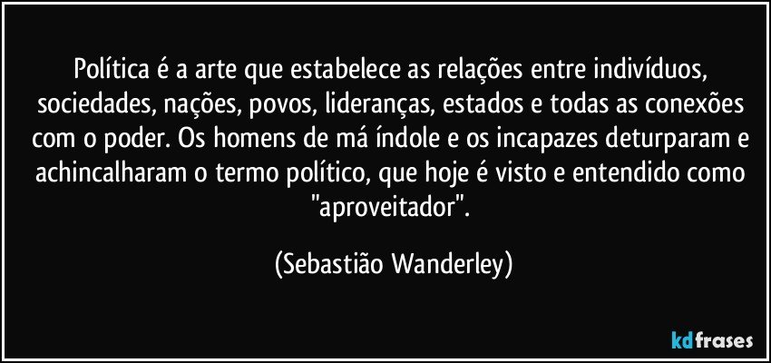 Política é a arte que estabelece as relações entre indivíduos, sociedades, nações, povos, lideranças, estados e todas as conexões com o poder. Os homens de má índole e os incapazes deturparam e achincalharam o termo político, que hoje é visto e entendido como "aproveitador". (Sebastião Wanderley)