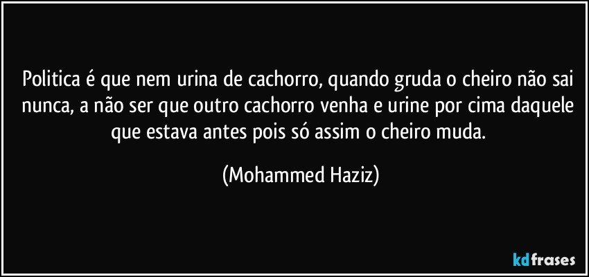 Politica é que nem urina de cachorro, quando gruda o cheiro não sai nunca, a não ser que outro cachorro venha e urine por cima daquele que estava antes pois só assim o cheiro muda. (Mohammed Haziz)