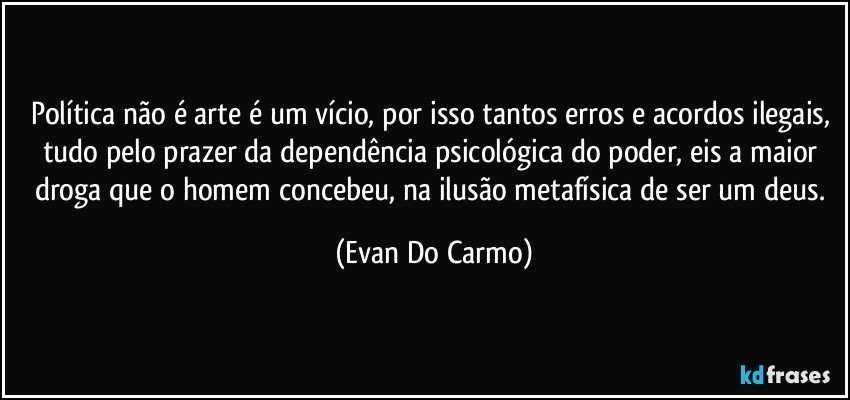 Política não é arte é um vício, por isso tantos erros e acordos ilegais, tudo pelo prazer da dependência psicológica do poder, eis a maior droga que o homem concebeu, na ilusão metafísica de ser um deus. (Evan Do Carmo)