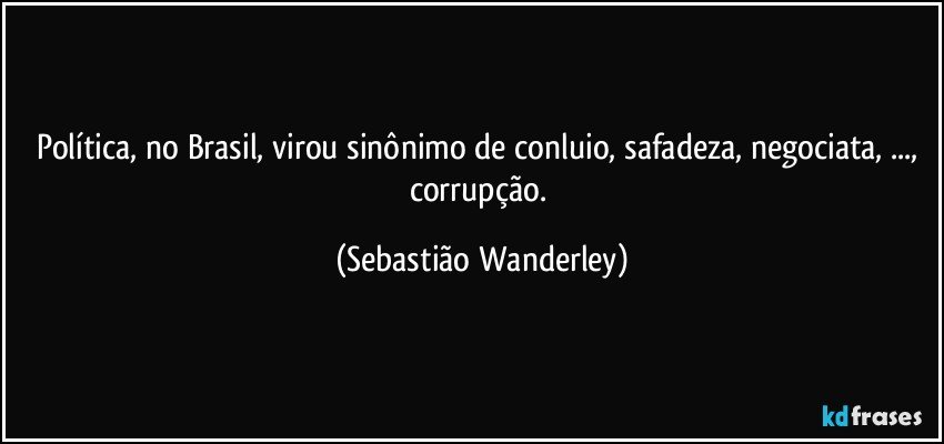 Política, no Brasil, virou sinônimo de conluio, safadeza, negociata, ..., corrupção. (Sebastião Wanderley)