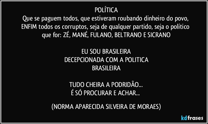 POLÍTICA
Que se paguem todos, que estiveram roubando dinheiro do povo, ENFIM todos os corruptos, seja de qualquer partido, seja o político que for: ZÉ, MANÉ, FULANO, BELTRANO E SICRANO

EU SOU BRASILEIRA
DECEPCIONADA COM A POLITICA
BRASILEIRA

TUDO CHEIRA A PODRIDÃO...
É SÓ PROCURAR E ACHAR... (NORMA APARECIDA SILVEIRA DE MORAES)