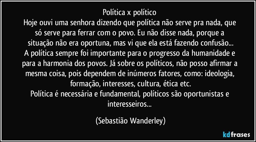 Política x político 
Hoje ouvi uma senhora dizendo que política não serve pra nada, que só serve para ferrar com o povo. Eu não disse nada, porque a situação não era oportuna, mas vi que ela está fazendo confusão...
A política sempre foi importante para o progresso da humanidade e para a harmonia dos povos. Já sobre os políticos, não posso afirmar a mesma coisa, pois dependem de inúmeros fatores, como: ideologia, formação, interesses, cultura, ética etc.
Política é necessária e fundamental, políticos são oportunistas e interesseiros... (Sebastião Wanderley)