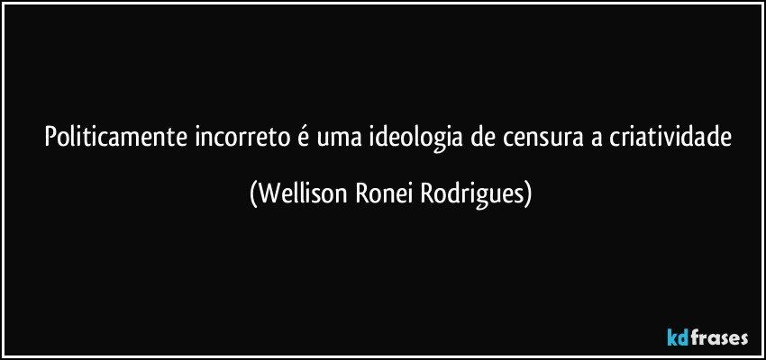 politicamente incorreto é uma ideologia de censura a criatividade (Wellison Ronei Rodrigues)