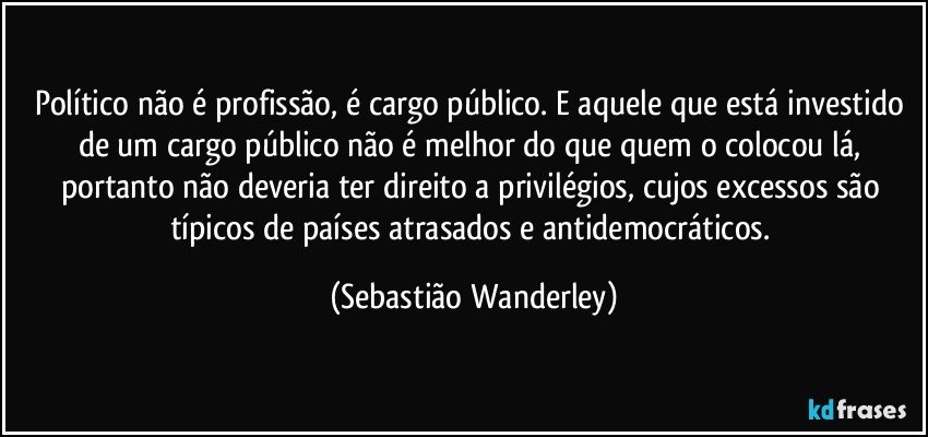 Político não é profissão, é cargo público. E aquele que está investido de um cargo público não é melhor do que quem o colocou lá, portanto não deveria ter direito a privilégios, cujos excessos são típicos de países atrasados e antidemocráticos. (Sebastião Wanderley)