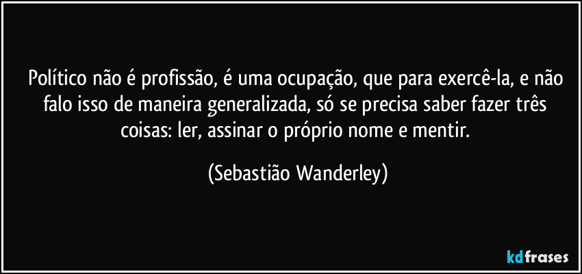 Político não é profissão, é uma ocupação, que para exercê-la, e não falo isso de maneira generalizada, só se precisa saber fazer três coisas: ler, assinar o próprio nome e mentir. (Sebastião Wanderley)