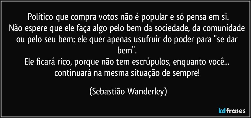 Político que compra votos não é popular e só pensa em si.
Não espere que ele faça algo pelo bem da sociedade, da comunidade ou pelo seu bem; ele quer apenas usufruir do poder para "se dar bem". 
Ele ficará rico, porque não tem escrúpulos, enquanto você... continuará na mesma situação de sempre! (Sebastião Wanderley)