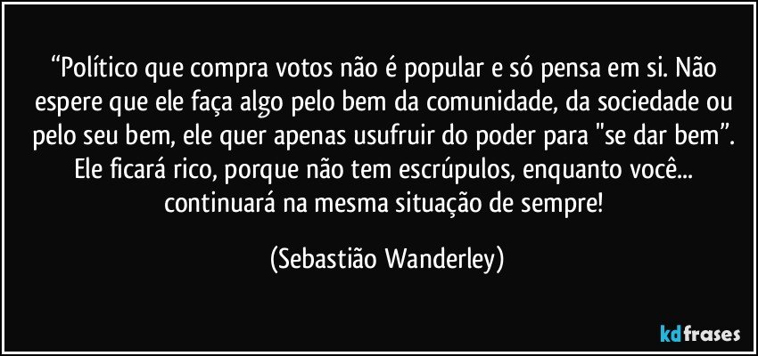 “Político que compra votos não é popular e só pensa em si. Não espere que ele faça algo pelo bem da comunidade, da sociedade ou pelo seu bem, ele quer apenas usufruir do poder para "se dar bem”. Ele ficará rico, porque não tem escrúpulos, enquanto você... continuará na mesma situação de sempre! (Sebastião Wanderley)