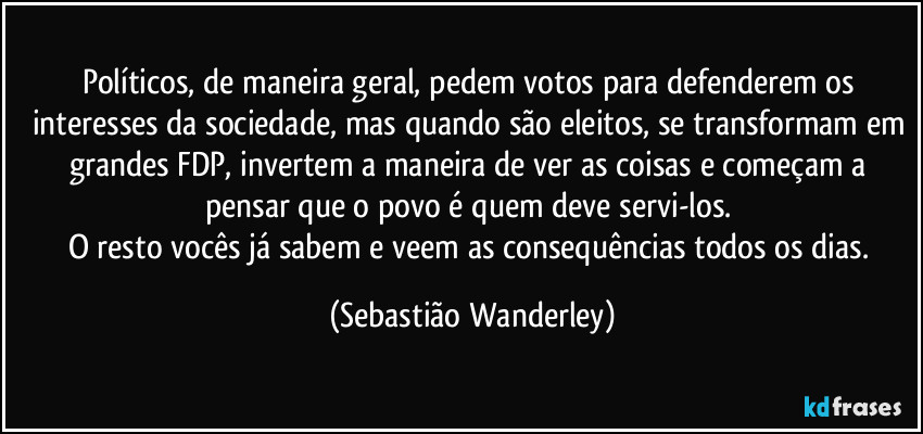 Políticos, de maneira geral, pedem votos para defenderem os interesses da sociedade, mas quando são eleitos, se transformam em grandes FDP, invertem a maneira de ver as coisas e começam a pensar que o povo é quem deve servi-los. 
O resto vocês já sabem e veem as consequências todos os dias. (Sebastião Wanderley)