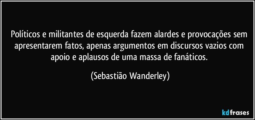 Políticos e militantes de esquerda fazem alardes e provocações sem apresentarem fatos, apenas argumentos em discursos vazios com apoio e aplausos de uma massa de fanáticos. (Sebastião Wanderley)