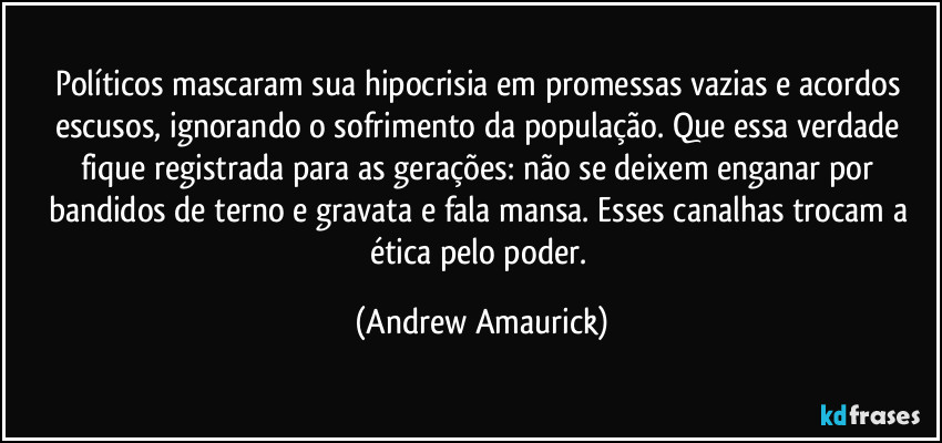 Políticos mascaram sua hipocrisia em promessas vazias e acordos escusos, ignorando o sofrimento da população. Que essa verdade fique registrada para as gerações: não se deixem enganar por bandidos de terno e gravata e fala mansa. Esses canalhas trocam a ética pelo poder. (Andrew Amaurick)