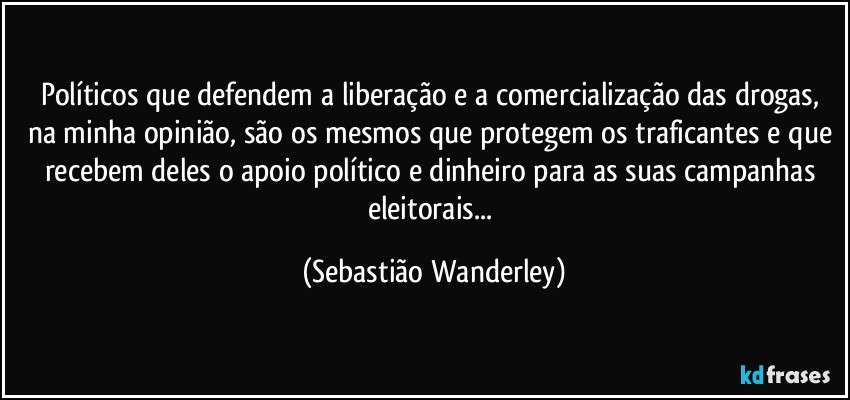 Políticos que defendem a liberação e a comercialização das drogas, na minha opinião, são os mesmos que protegem os traficantes e que recebem deles o apoio político e dinheiro para as suas campanhas eleitorais... (Sebastião Wanderley)