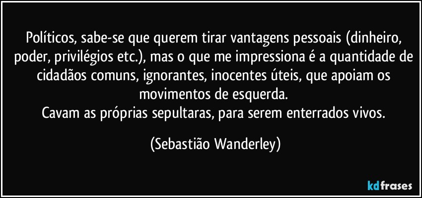 Políticos, sabe-se que querem tirar vantagens pessoais (dinheiro, poder, privilégios etc.), mas o que me impressiona é a quantidade de cidadãos comuns, ignorantes, inocentes úteis, que apoiam os movimentos de esquerda. 
Cavam as próprias sepultaras, para serem enterrados vivos. (Sebastião Wanderley)