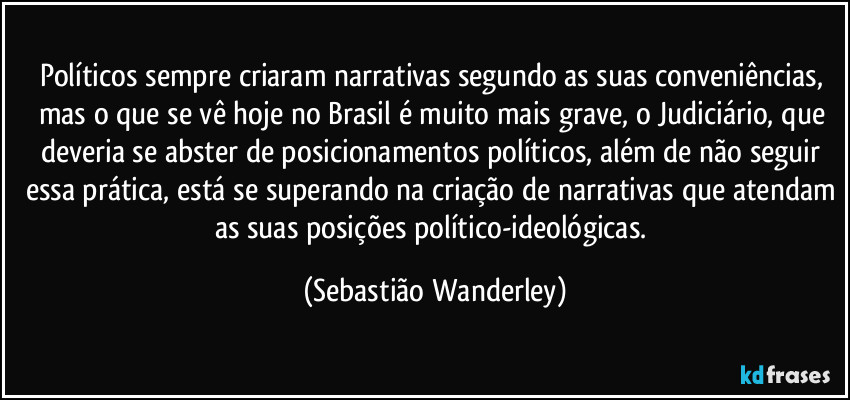 Políticos sempre criaram narrativas segundo as suas conveniências, mas o que se vê hoje no Brasil é muito mais grave, o Judiciário, que deveria se abster de posicionamentos políticos, além de não seguir essa prática, está se superando na criação de narrativas que atendam as suas posições político-ideológicas. (Sebastião Wanderley)
