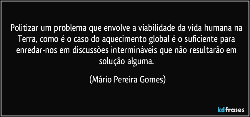 Politizar um problema que envolve a viabilidade da vida humana na Terra, como é o caso do aquecimento global é o suficiente para enredar-nos em discussões intermináveis que não resultarão em solução alguma. (Mário Pereira Gomes)