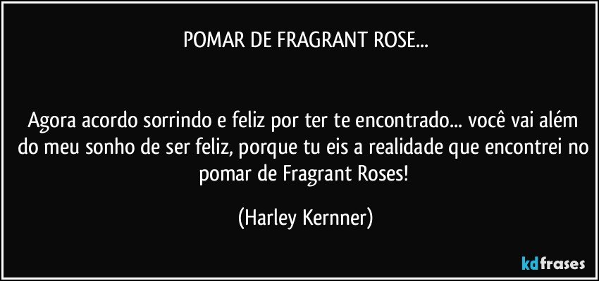 POMAR DE FRAGRANT ROSE...

  
Agora acordo sorrindo e feliz por ter te encontrado... você vai além do meu sonho de ser feliz, porque tu eis a realidade que encontrei no pomar de Fragrant Roses! (Harley Kernner)