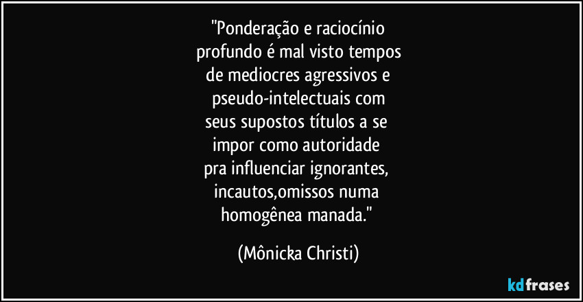 "Ponderação e raciocínio
profundo é mal visto tempos
 de mediocres agressivos e 
pseudo-intelectuais com
seus supostos títulos a se 
impor como autoridade 
pra influenciar ignorantes, 
incautos,omissos numa 
homogênea manada." (Mônicka Christi)