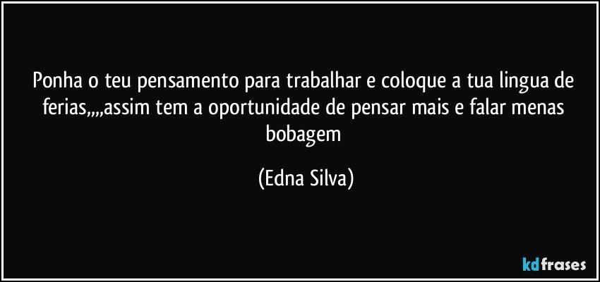 ponha o teu pensamento para trabalhar e coloque a tua lingua de ferias,,,,assim tem a oportunidade de pensar mais e falar menas bobagem (Edna Silva)