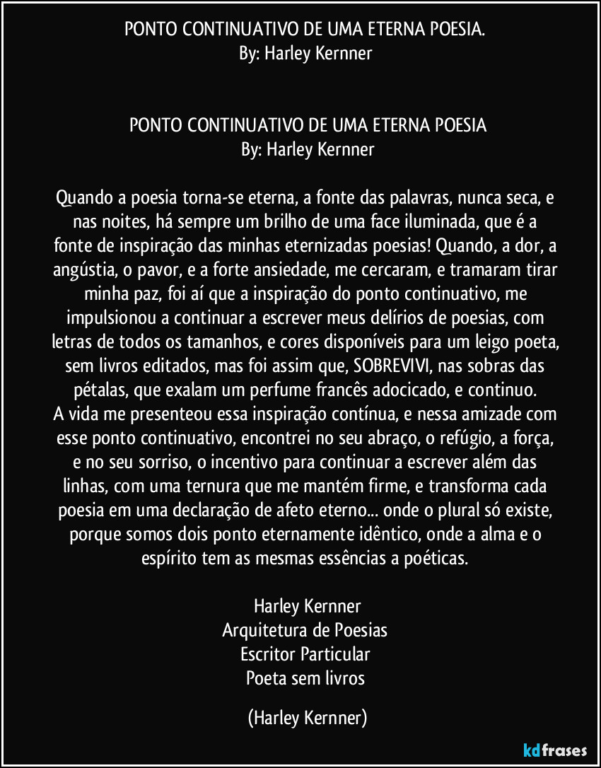 PONTO CONTINUATIVO DE UMA ETERNA POESIA. 
By: Harley Kernner 


PONTO CONTINUATIVO DE UMA ETERNA POESIA
By: Harley Kernner

Quando a poesia torna-se eterna, a fonte das palavras, nunca seca, e nas noites, há sempre um brilho de uma face iluminada, que é a fonte de inspiração das minhas eternizadas poesias!  Quando, a dor, a angústia, o pavor, e a forte ansiedade, me cercaram, e tramaram tirar minha paz, foi aí que a inspiração do ponto continuativo, me impulsionou a continuar a escrever meus delírios de poesias, com letras de todos os tamanhos, e cores disponíveis para um leigo poeta, sem livros editados, mas foi assim que, SOBREVIVI, nas sobras das pétalas, que exalam um perfume francês adocicado, e continuo. 
A vida me presenteou essa inspiração contínua, e nessa amizade com esse ponto continuativo, encontrei no seu abraço, o refúgio, a força, e no seu sorriso, o incentivo para continuar a escrever além das linhas, com uma ternura que me mantém firme, e transforma cada poesia em uma declaração de afeto eterno... onde o plural só existe, porque somos dois ponto eternamente idêntico, onde a alma e o espírito tem as mesmas essências a poéticas. 

Harley Kernner
Arquitetura de Poesias 
Escritor Particular 
Poeta sem livros (Harley Kernner)