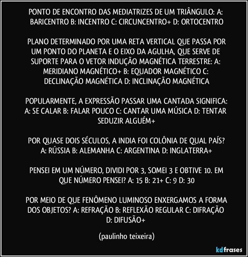 PONTO DE ENCONTRO DAS MEDIATRIZES DE UM TRIÂNGULO:  A: BARICENTRO  B: INCENTRO  C: CIRCUNCENTRO+  D: ORTOCENTRO

 PLANO DETERMINADO POR UMA RETA VERTICAL QUE PASSA POR UM PONTO DO PLANETA E O EIXO DA AGULHA, QUE SERVE DE SUPORTE PARA O VETOR INDUÇÃO MAGNÉTICA TERRESTRE:  A: MERIDIANO MAGNÉTICO+  B: EQUADOR MAGNÉTICO  C: DECLINAÇÃO MAGNÉTICA  D: INCLINAÇÃO MAGNÉTICA

 POPULARMENTE, A EXPRESSÃO PASSAR UMA CANTADA SIGNIFICA:  A: SE CALAR  B: FALAR POUCO  C: CANTAR UMA MÚSICA  D: TENTAR SEDUZIR ALGUÉM+

 POR QUASE DOIS SÉCULOS, A INDIA FOI COLÔNIA DE QUAL PAÍS?  A: RÚSSIA  B: ALEMANHA  C: ARGENTINA  D: INGLATERRA+

 PENSEI EM UM NÚMERO, DIVIDI POR 3, SOMEI 3 E OBTIVE 10. EM QUE NÚMERO PENSEI?  A: 15  B: 21+  C: 9  D: 30

 POR MEIO DE QUE FENÔMENO LUMINOSO ENXERGAMOS A FORMA DOS OBJETOS?  A: REFRAÇÃO  B: REFLEXÃO  REGULAR  C: DIFRAÇÃO  D: DIFUSÃO+ (paulinho teixeira)