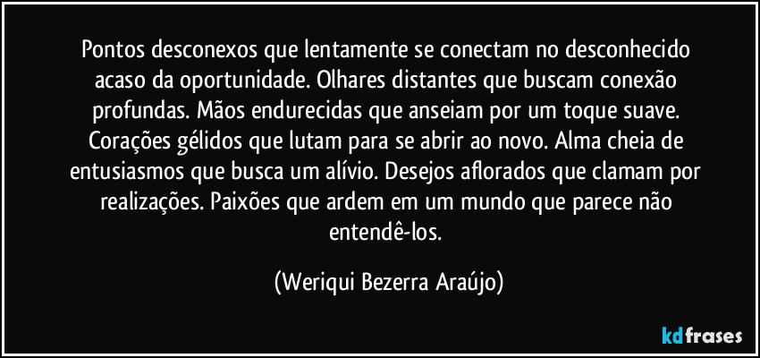 Pontos desconexos que lentamente se conectam no desconhecido acaso da oportunidade. Olhares distantes que buscam conexão profundas. Mãos endurecidas que anseiam por um toque suave. Corações gélidos que lutam para se abrir ao novo. Alma cheia de entusiasmos que busca um alívio. Desejos aflorados que clamam por realizações. Paixões que ardem em um mundo que parece não entendê-los. (Weriqui Bezerra Araújo)
