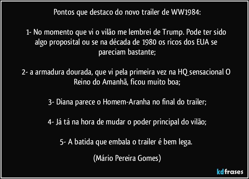 Pontos que destaco do novo trailer de WW1984:

1- No momento que vi o vilão me lembrei de Trump. Pode ter sido algo proposital ou se na década de 1980 os ricos dos EUA se pareciam bastante;

2- a armadura dourada, que vi pela primeira vez na HQ sensacional O Reino do Amanhã, ficou muito boa;

3- Diana parece o Homem-Aranha no final do trailer;

4- Já tá na hora de mudar o poder principal do vilão;

5- A batida que embala o trailer é bem lega. (Mário Pereira Gomes)