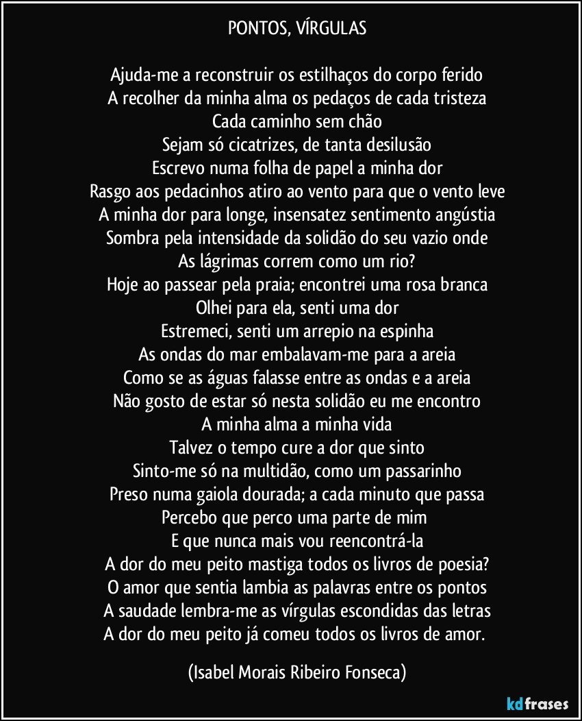 PONTOS, VÍRGULAS

Ajuda-me a reconstruir os estilhaços do corpo ferido
A recolher da minha alma os pedaços de cada tristeza
Cada caminho sem chão
Sejam só cicatrizes, de tanta desilusão
Escrevo numa folha de papel a minha dor
Rasgo aos pedacinhos atiro ao vento para que o vento leve
A minha dor para longe, insensatez sentimento angústia
Sombra pela intensidade da solidão do seu vazio onde
As lágrimas correm como um rio?
Hoje ao passear pela praia; encontrei uma rosa branca
Olhei para ela, senti uma dor
Estremeci, senti um arrepio na espinha
As ondas do mar embalavam-me para a areia
Como se as águas falasse entre as ondas e a areia
Não gosto de estar só nesta solidão eu me encontro
A minha alma a minha vida
Talvez o tempo cure a dor que sinto
Sinto-me só na multidão, como um passarinho
Preso numa gaiola dourada; a cada minuto que passa
Percebo que perco uma parte de mim 
E que nunca mais vou reencontrá-la
A dor do meu peito mastiga todos os livros de poesia?
O amor que sentia lambia as palavras entre os pontos
A saudade lembra-me as vírgulas escondidas das letras
A dor do meu peito já comeu todos os livros de amor. (Isabel Morais Ribeiro Fonseca)