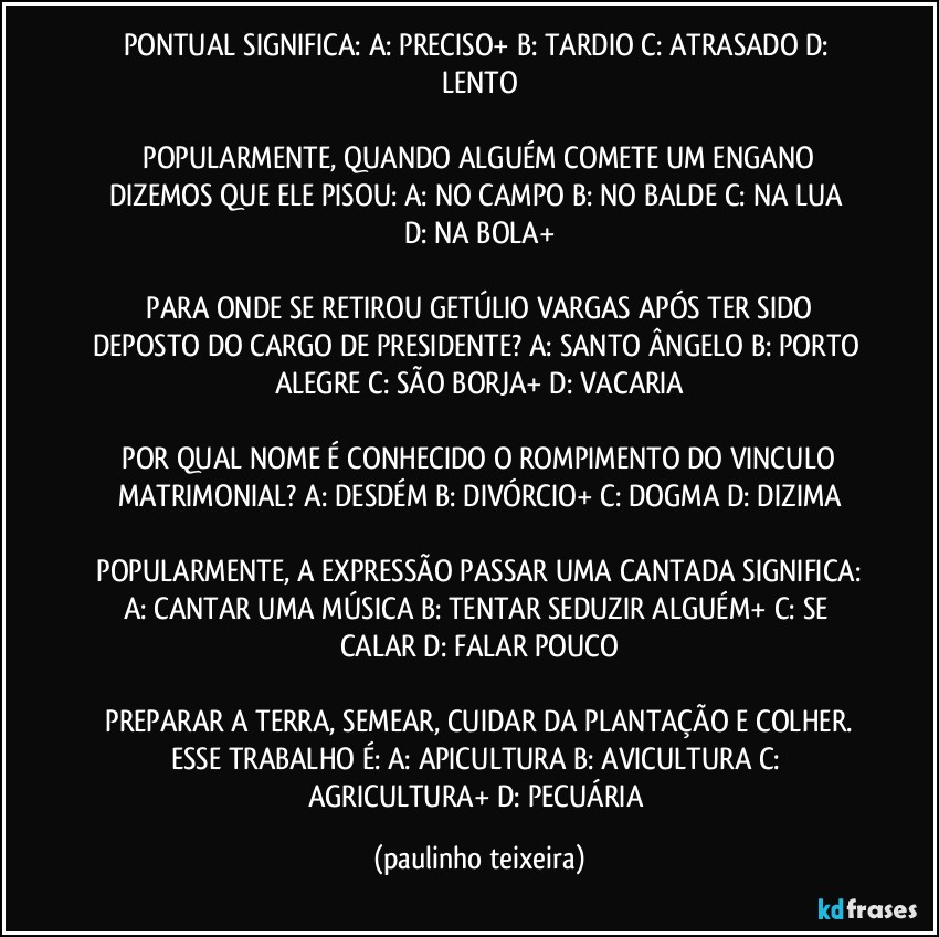 PONTUAL SIGNIFICA:  A: PRECISO+  B: TARDIO  C: ATRASADO  D: LENTO

 POPULARMENTE, QUANDO ALGUÉM COMETE UM ENGANO DIZEMOS QUE ELE PISOU:  A: NO CAMPO  B: NO BALDE  C: NA LUA  D: NA BOLA+

 PARA ONDE SE RETIROU GETÚLIO VARGAS APÓS TER SIDO DEPOSTO DO CARGO DE PRESIDENTE?  A: SANTO ÂNGELO  B: PORTO ALEGRE  C: SÃO BORJA+  D: VACARIA

 POR QUAL NOME É CONHECIDO O ROMPIMENTO DO VINCULO MATRIMONIAL?  A: DESDÉM  B: DIVÓRCIO+  C: DOGMA  D: DIZIMA

 POPULARMENTE, A EXPRESSÃO PASSAR UMA CANTADA SIGNIFICA:  A: CANTAR UMA MÚSICA  B: TENTAR SEDUZIR ALGUÉM+  C: SE CALAR  D: FALAR POUCO

 PREPARAR A TERRA, SEMEAR, CUIDAR DA PLANTAÇÃO E COLHER. ESSE TRABALHO É:  A: APICULTURA  B: AVICULTURA  C: AGRICULTURA+  D: PECUÁRIA (paulinho teixeira)